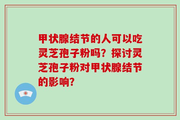 甲状腺结节的人可以吃灵芝孢子粉吗?探讨灵芝孢子粉对甲状腺结节的影响?