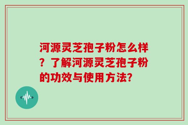 河源灵芝孢子粉怎么样?了解河源灵芝孢子粉的功效与使用方法?