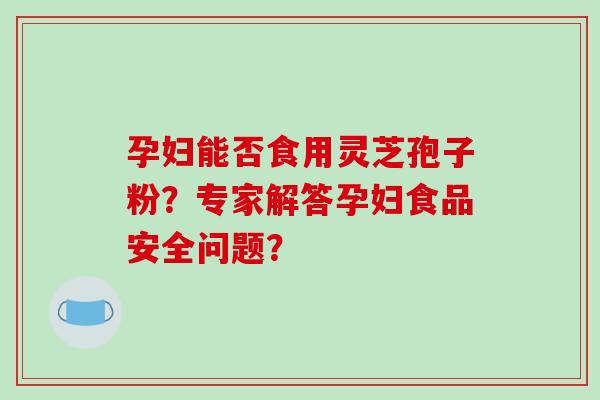 孕妇能否食用灵芝孢子粉？专家解答孕妇食品安全问题？