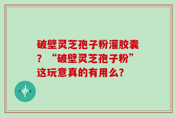 破壁灵芝孢子粉灌胶囊?“破壁灵芝孢子粉”这玩意真的有用么?