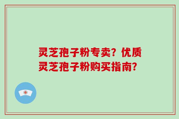 灵芝孢子粉专卖?优质灵芝孢子粉购买指南?