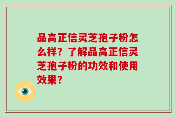 品高正信灵芝孢子粉怎么样?了解品高正信灵芝孢子粉的功效和使用效果?