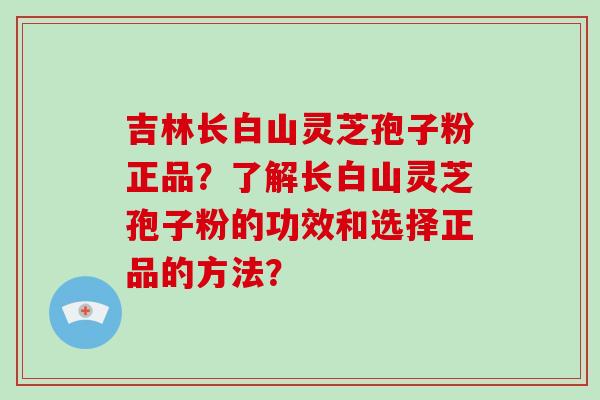 吉林长白山灵芝孢子粉正品？了解长白山灵芝孢子粉的功效和选择正品的方法？