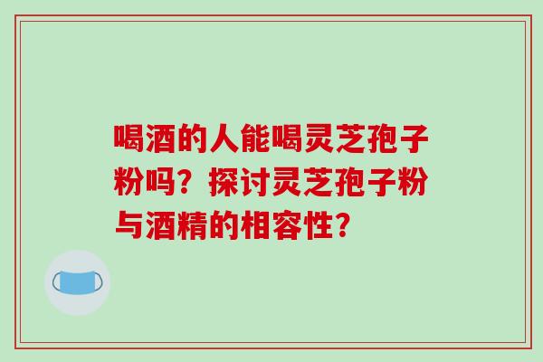 喝酒的人能喝灵芝孢子粉吗？探讨灵芝孢子粉与酒精的相容性？