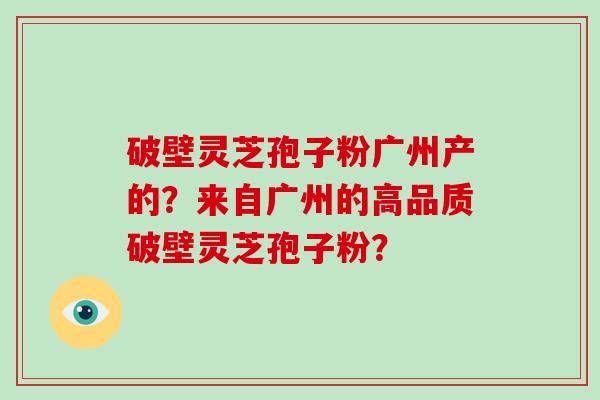 破壁灵芝孢子粉广州产的?来自广州的高品质破壁灵芝孢子粉?