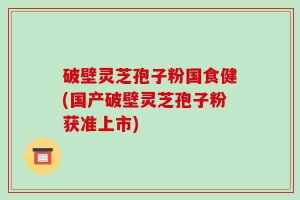 破壁灵芝孢子粉国食健(国产破壁灵芝孢子粉获准上市)