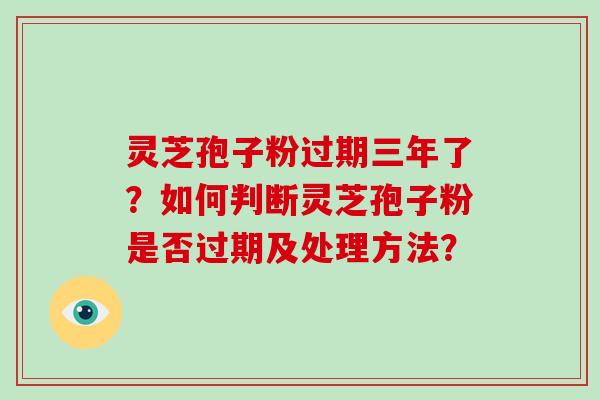 灵芝孢子粉过期三年了?如何判断灵芝孢子粉是否过期及处理方法?