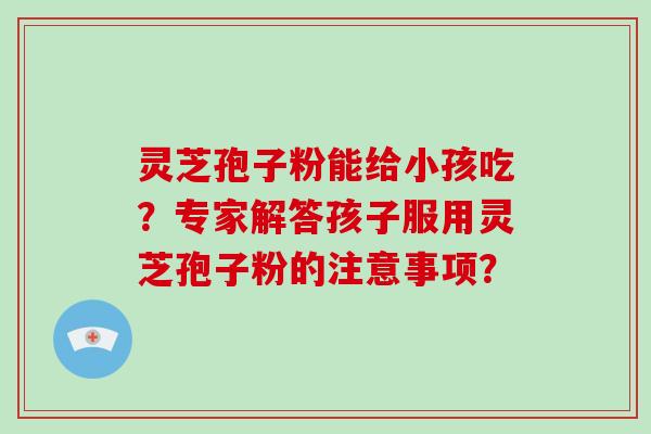 灵芝孢子粉能给小孩吃?专家解答孩子服用灵芝孢子粉的注意事项?