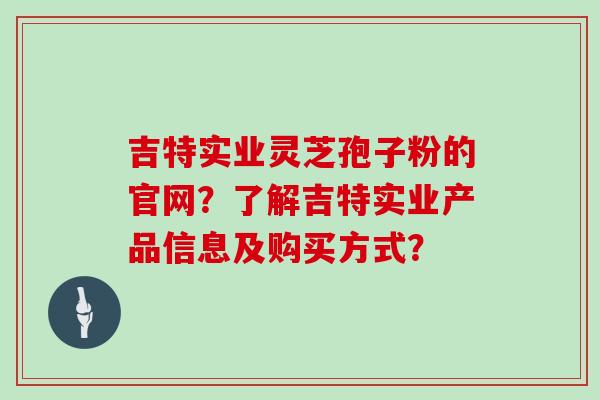 吉特实业灵芝孢子粉的官网？了解吉特实业产品信息及购买方式？