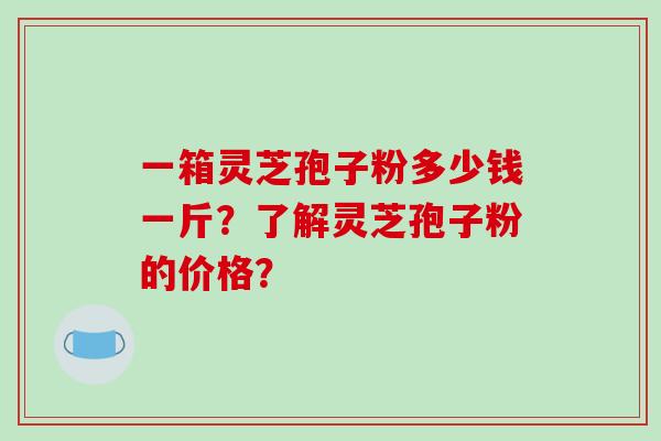 一箱灵芝孢子粉多少钱一斤？了解灵芝孢子粉的价格？