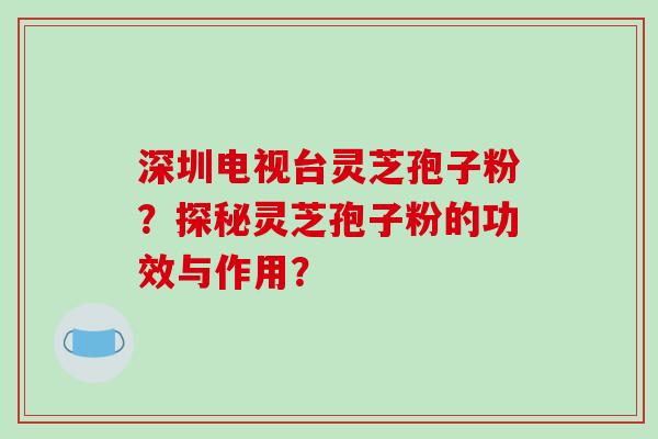 深圳电视台灵芝孢子粉?探秘灵芝孢子粉的功效与作用?