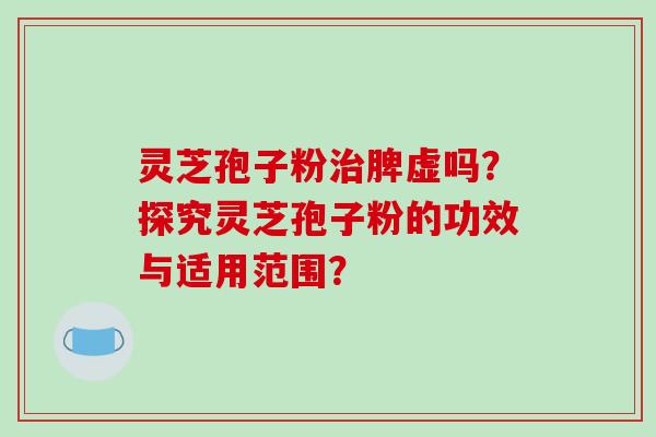 灵芝孢子粉治脾虚吗?探究灵芝孢子粉的功效与适用范围?