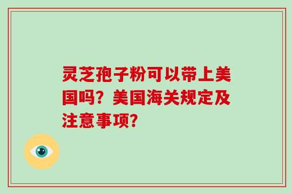 灵芝孢子粉可以带上美国吗?美国海关规定及注意事项?