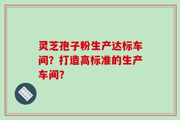 灵芝孢子粉生产达标车间？打造高标准的生产车间？