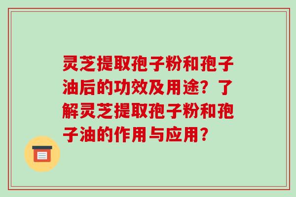 灵芝提取孢子粉和孢子油后的功效及用途?了解灵芝提取孢子粉和孢子油的作用与应用?