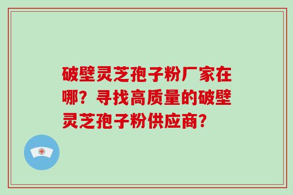 破壁灵芝孢子粉厂家在哪?寻找高质量的破壁灵芝孢子粉供应商?