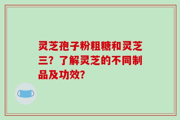 灵芝孢子粉粗糖和灵芝三?了解灵芝的不同制品及功效?