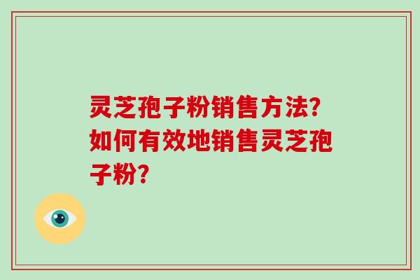灵芝孢子粉销售方法?如何有效地销售灵芝孢子粉?