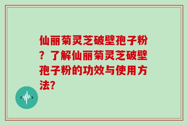 仙丽菊灵芝破壁孢子粉？了解仙丽菊灵芝破壁孢子粉的功效与使用方法？