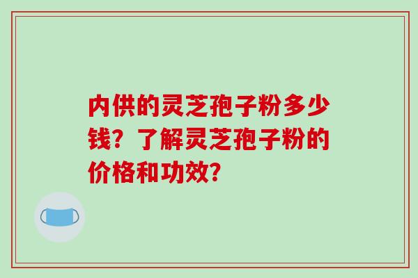 内供的灵芝孢子粉多少钱？了解灵芝孢子粉的价格和功效？