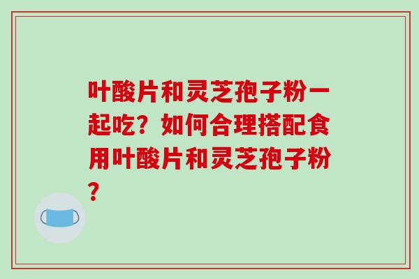 叶酸片和灵芝孢子粉一起吃?如何合理搭配食用叶酸片和灵芝孢子粉?