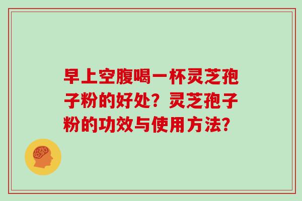 早上空腹喝一杯灵芝孢子粉的好处?灵芝孢子粉的功效与使用方法?