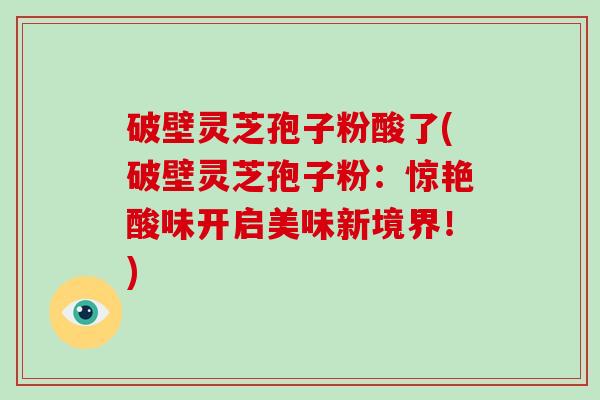 破壁灵芝孢子粉酸了(破壁灵芝孢子粉:惊艳酸味开启美味新境界!)