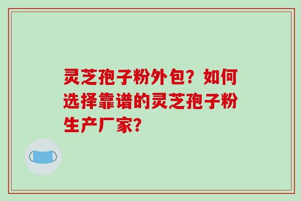 灵芝孢子粉外包？如何选择靠谱的灵芝孢子粉生产厂家？