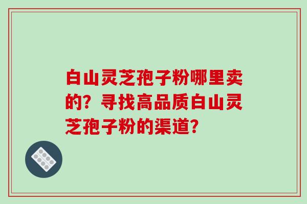 白山灵芝孢子粉哪里卖的?寻找高品质白山灵芝孢子粉的渠道?