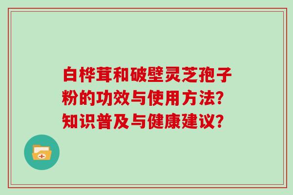 白桦茸和破壁灵芝孢子粉的功效与使用方法?知识普及与健康建议?