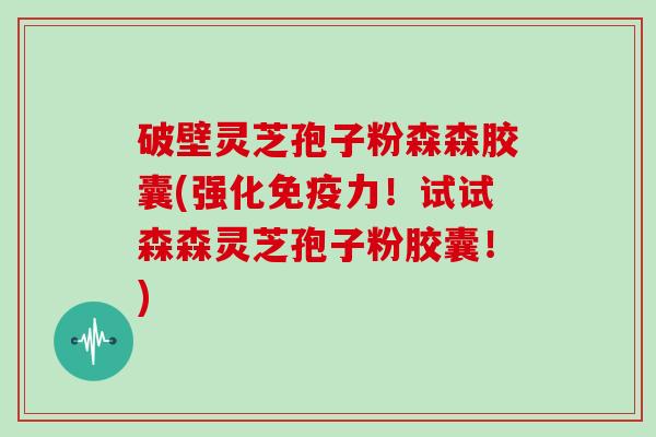 破壁灵芝孢子粉森森胶囊(强化免疫力！试试森森灵芝孢子粉胶囊！)