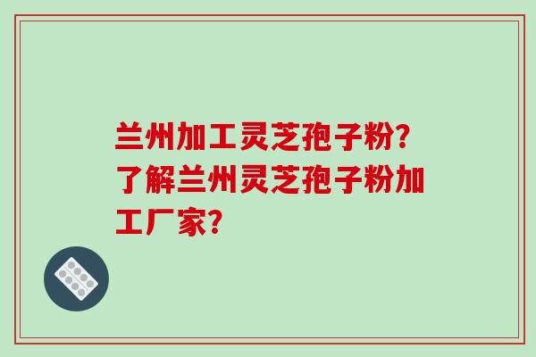 兰州加工灵芝孢子粉？了解兰州灵芝孢子粉加工厂家？