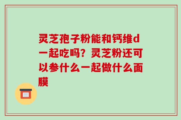 灵芝孢子粉能和钙维d一起吃吗？灵芝粉还可以参什么一起做什么面膜
