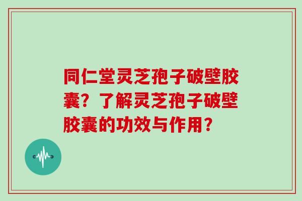 同仁堂灵芝孢子破壁胶囊?了解灵芝孢子破壁胶囊的功效与作用?