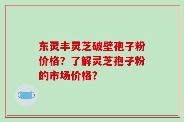 东灵丰灵芝破壁孢子粉价格?了解灵芝孢子粉的市场价格?