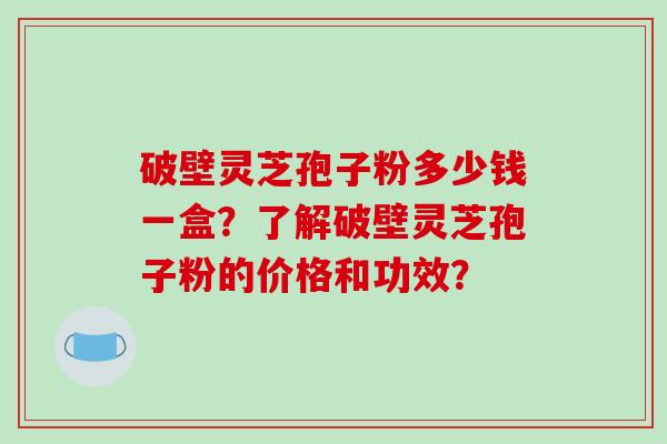 破壁灵芝孢子粉多少钱一盒？了解破壁灵芝孢子粉的价格和功效？