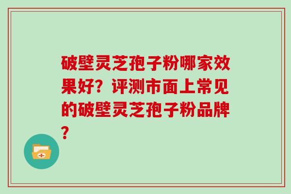 破壁灵芝孢子粉哪家效果好?评测市面上常见的破壁灵芝孢子粉品牌?