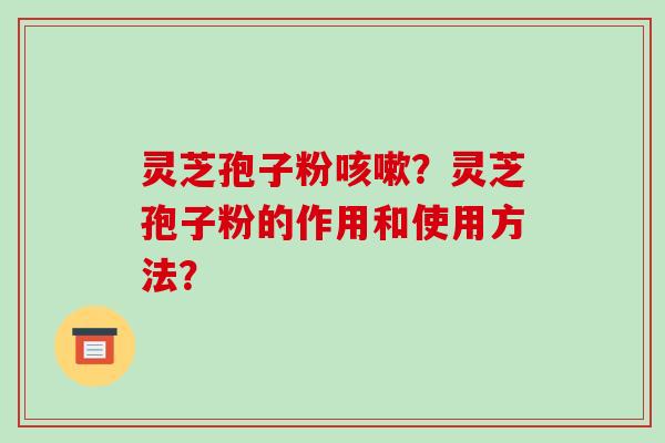 灵芝孢子粉咳嗽?灵芝孢子粉的作用和使用方法?