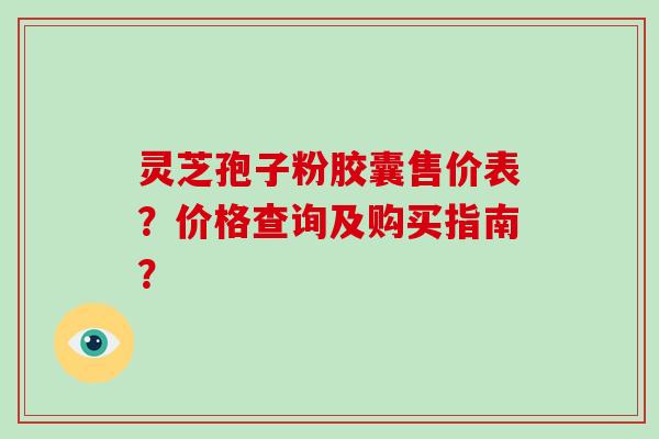 灵芝孢子粉胶囊售价表?价格查询及购买指南?