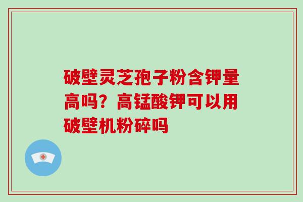 破壁灵芝孢子粉含钾量高吗?高锰酸钾可以用破壁机粉碎吗