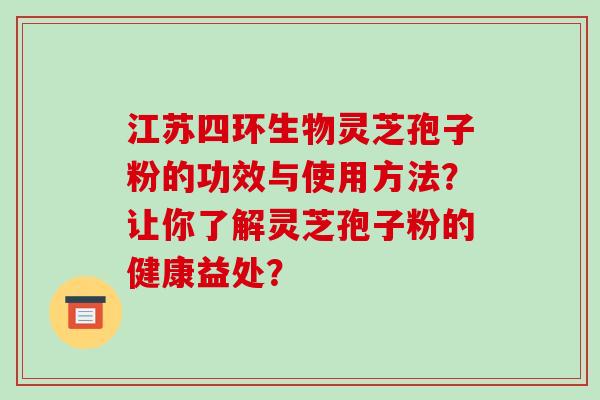 江苏四环生物灵芝孢子粉的功效与使用方法?让你了解灵芝孢子粉的健康益处?