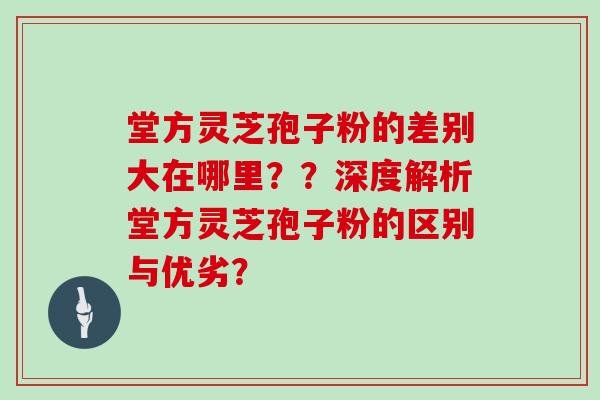 堂方灵芝孢子粉的差别大在哪里??深度解析堂方灵芝孢子粉的区别与优劣?