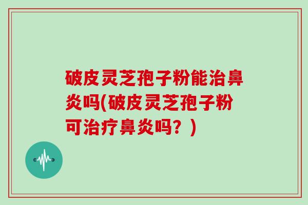 破皮灵芝孢子粉能治鼻炎吗(破皮灵芝孢子粉可治疗鼻炎吗?)
