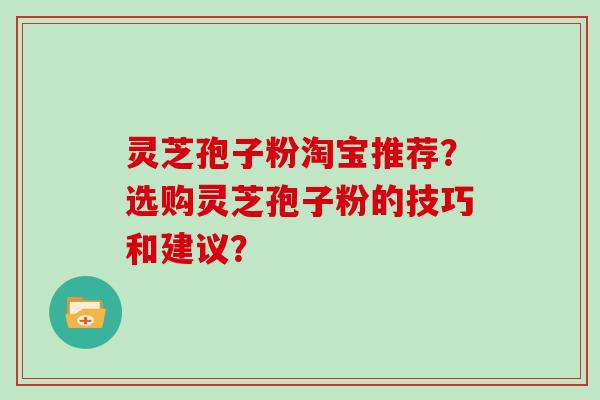 灵芝孢子粉淘宝推荐?选购灵芝孢子粉的技巧和建议?