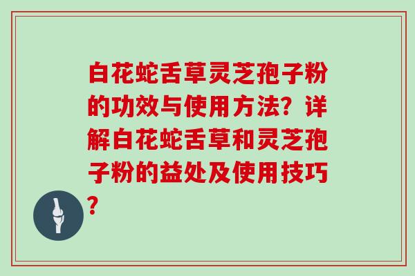 白花蛇舌草灵芝孢子粉的功效与使用方法?详解白花蛇舌草和灵芝孢子粉的益处及使用技巧?
