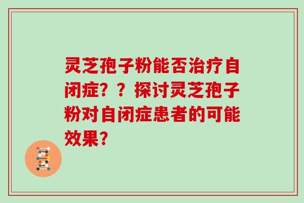 灵芝孢子粉能否治疗自闭症??探讨灵芝孢子粉对自闭症患者的可能效果?