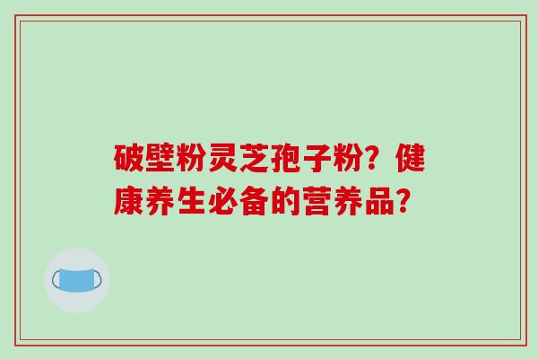破壁粉灵芝孢子粉?健康养生必备的营养品?