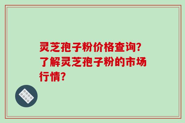灵芝孢子粉价格查询?了解灵芝孢子粉的市场行情?