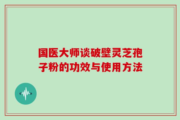 国医大师谈破壁灵芝孢子粉的功效与使用方法