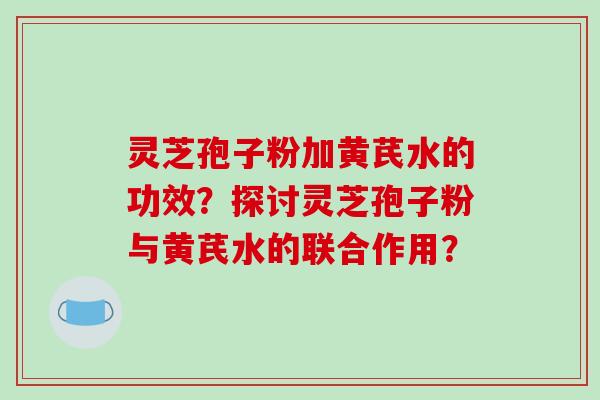灵芝孢子粉加黄芪水的功效?探讨灵芝孢子粉与黄芪水的联合作用?
